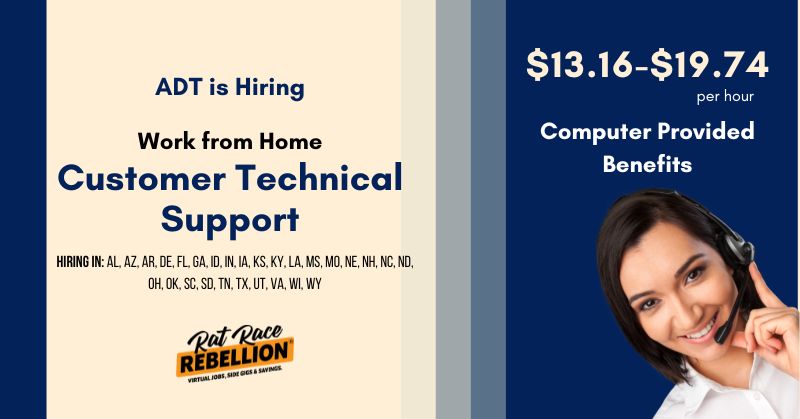 ADT is hiring Work from Home Customer Technical Support Reps. $13.16-19.74-$20 per hour. Computer provided, benefits. Hiring in: Al, Az, Ar, De, Fl, Ga, Id, In, Ia, Ks, Ky, La, Ms, Mo, Ne, Nh, Nc, Nd, Oh, Ok, Sc, Sd, Tn, Tx, Ut, Va, Wi, and Wy