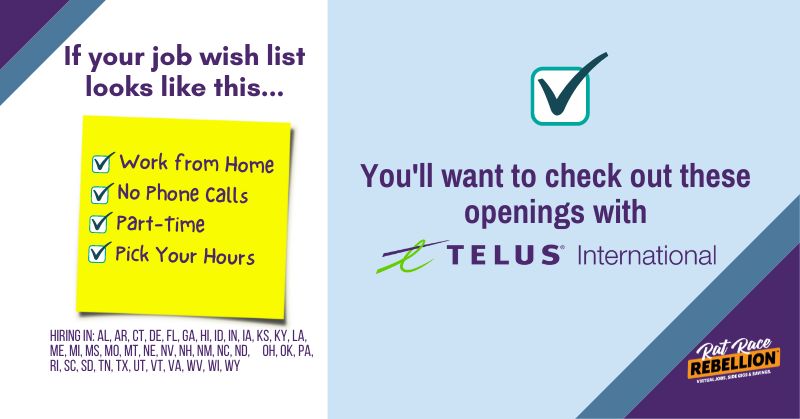 If your ideal job looks like this... Work from Home, No Phone Calls, Part-Time, Pick Your Hours - Then, check out these openings with Telus International. Hiring in AL, AR, CT, DE, FL, GA, HI, ID, IN, IA, KS, KY, LA, ME, MI, MS, MO, MT, NE, NV, NH, NM, NC, ND, OH, OK, PA, RI, SC, SD, TN, TX, UT, VT, VA, WV, WI, WY