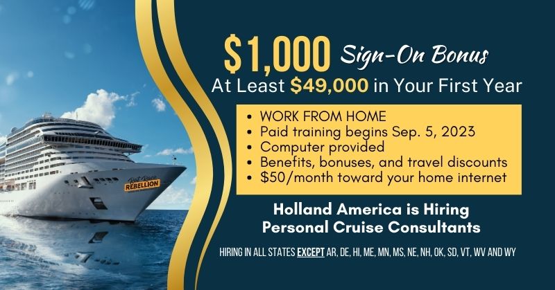 $1,000 Sign-On Bonus, At Least $49,000 in Your First Year - WORK FROM HOME, Paid training begins Sep. 5, 2023, Computer provided, Benefits, bonuses, and travel discounts, $50/month toward your home internet - Holland America is Hiring Personal Cruise Consultants - Hiring in all states EXCEPT AR, DE, HI, ME, MN, MS, NE, NH, OK, SD, VT, WV and WY