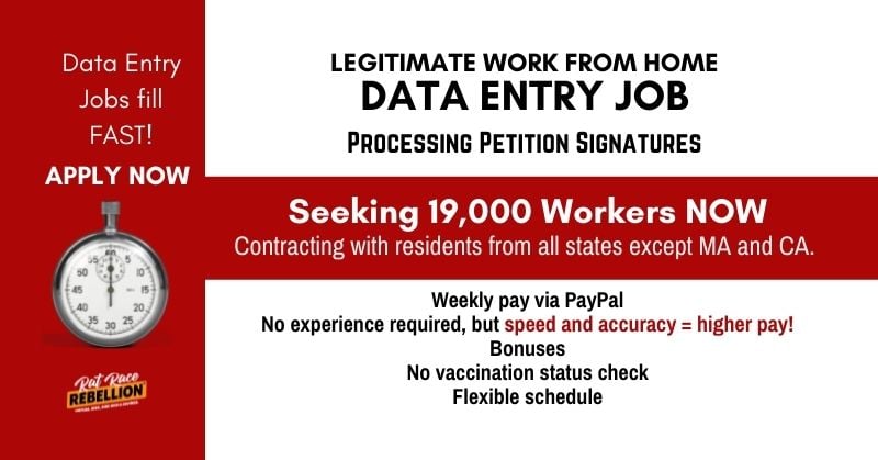 Data entry jobs fill fast! Apply now! Legitimate work from home data entry job processing petition signatures. Seeking 19,000 workers now. Contracting with residents from all states except MA and CA. Weekly pay via PayPal. No experience required, but speed and accuracy = higher pay! Bonuses, no vaccination status check, flexible schedule