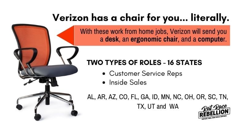 Verizon has a chair for you... literally. With these work from home jobs, Verizon will send you a desk, an ergonomic chair, and a computer. Two thipes of roles - 16 states. Customer service reps, inside sales. Hiring in AL, AR, CA, CO, FL, GA, ID, IL, MA, MD, MI, MN, MO, NC, NJ, NM, NY, OH, OR, PA, TN, TX, UT, VA and WA