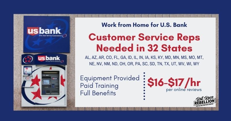 Work from home for U.S. Bank. Customer Service Reps needed in 32 states. AL, AZ, AR, CO, FL, GA, ID, IL, IN, IA, KS, KY, MD, MN, MS, MO, MT, NE, NV, NM, ND, OH, OR, PA, SC, SD, TN, TX, UT, WV, WI, WY. Equipment provided, paid training, full benefits. $16-$17/hr per online reviews.