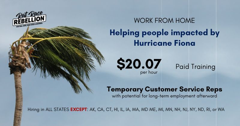 Work from home Helping people impacted by Hurricane Fiona. $20.07/hour, paid training. Temporary Customer Service Reps with potential for long-term employment afterward. Hiring in ALL STATES EXCEPT: AK, CA, CT, HI, IL, IA, MA, MD ME, MI, MN, NH, NJ, NY, ND, RI, or WA