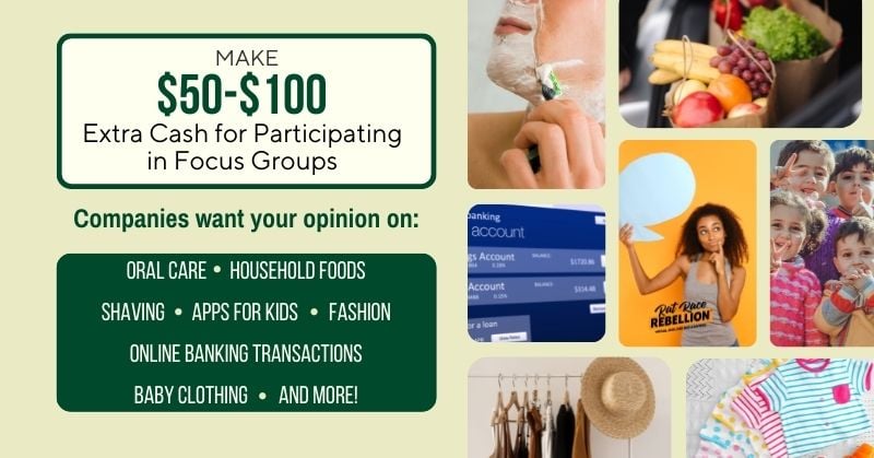 Make $50 - $100 extra cash for participating in focus groups. Companies want your opinion on: Oral Care, Household Foods, Shaving, Apps for Kids, Fashion, Online Banking Transactions, Baby Clothing, and More!