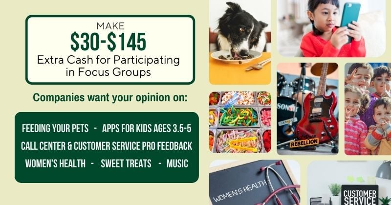 Make $30 - $145 extra cash for participating in focus groups. Companies want your opinion on: Feeding your pets, Apps for Kids Ages 3.5-5, Call Center & Customer Service Pro Feedback, Women's Health, Sweet Treats, Music