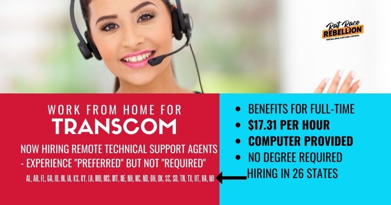 WORK FROM HOME FOR Transcom - NOW HIRING Remote Technical Support Agents - experience "preferred" but not "Required". Benefits for full-time, $17.31 per hour Computer provided, HIRING IN 26 STATES, NO DEGREE REQUIRED