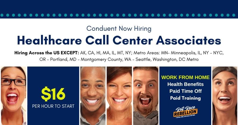 $16 PER HOUR TO START - Conduent Now Hiring WORK FROM HOME Healthcare Call Center Associates - Health Benefits, Paid Time Off, Paid Training, Hiring Across the US EXCEPT: AK, CA, HI, MA, IL, MT, NY; Metro Areas: MN- Minneapolis, IL, NY – NYC, OR – Portland, MD – Montgomery County, WA – Seattle, Washington, DC Metro