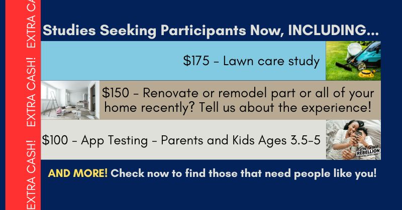 Studies Seeking Participants Now, INCLUDING... $175 - Lawn care study; $150 - Renovate or remodel part or all of your home recently? Tell us about the experience!; $100 - App Testing - Parents and Kids Ages 3.5-5; AND MORE! Check now to find those that need people like you!